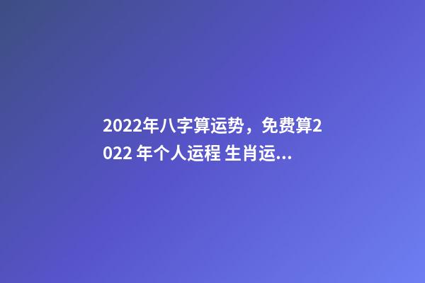 2022年八字算运势，免费算2022 年个人运程 生肖运势测算2022年免费 2022年12生肖运势解析